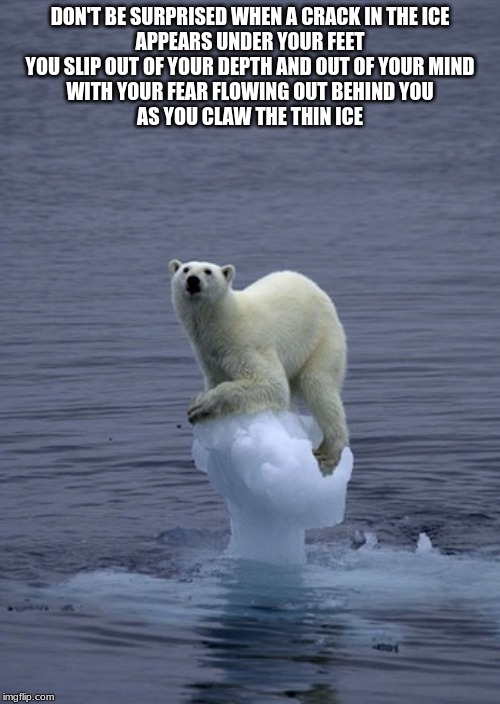 Thin Ice | DON'T BE SURPRISED WHEN A CRACK IN THE ICE
APPEARS UNDER YOUR FEET
YOU SLIP OUT OF YOUR DEPTH AND OUT OF YOUR MIND
WITH YOUR FEAR FLOWING OUT BEHIND YOU
AS YOU CLAW THE THIN ICE | image tagged in thin ice | made w/ Imgflip meme maker