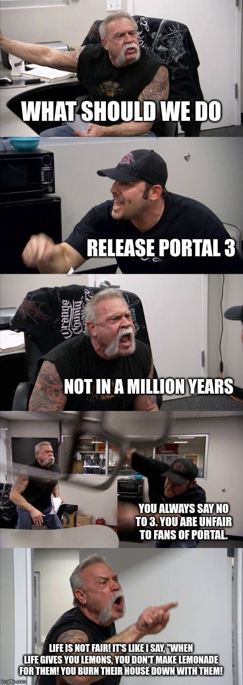 American Chopper Argument | WHAT SHOULD WE DO; RELEASE PORTAL 3; NOT IN A MILLION YEARS; YOU ALWAYS SAY NO TO 3. YOU ARE UNFAIR TO FANS OF PORTAL. LIFE IS NOT FAIR! IT'S LIKE I SAY, "WHEN LIFE GIVES YOU LEMONS, YOU DON'T MAKE LEMONADE FOR THEM! YOU BURN THEIR HOUSE DOWN WITH THEM! | image tagged in memes,american chopper argument | made w/ Imgflip meme maker