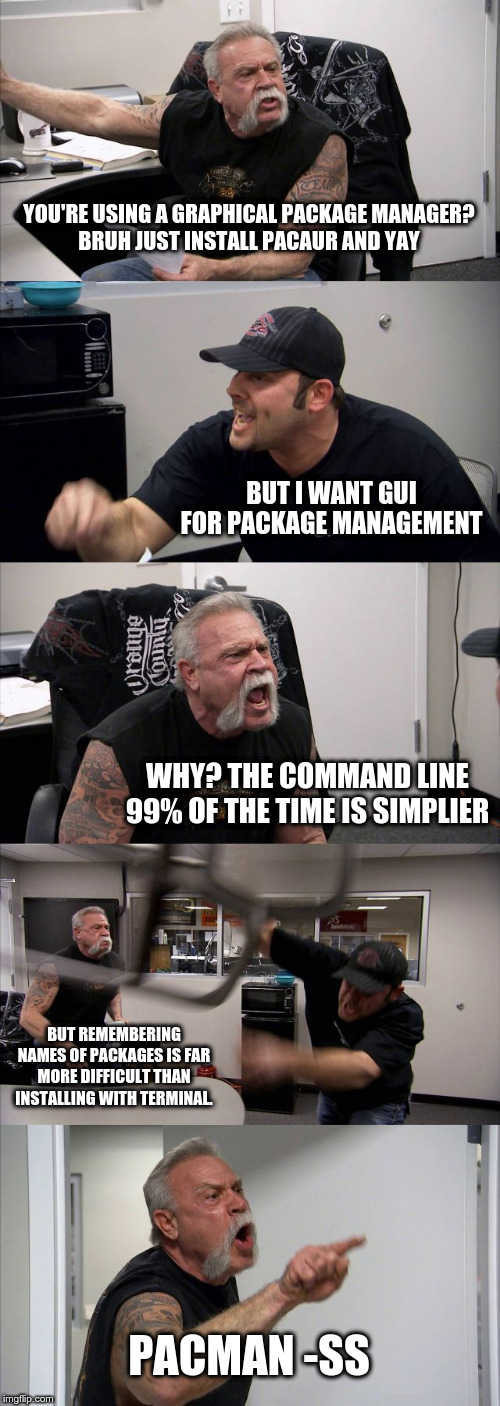 American Chopper Argument Meme | YOU'RE USING A GRAPHICAL PACKAGE MANAGER?

BRUH JUST INSTALL PACAUR AND YAY; BUT I WANT GUI FOR PACKAGE MANAGEMENT; WHY? THE COMMAND LINE 99% OF THE TIME IS SIMPLIER; BUT REMEMBERING NAMES OF PACKAGES IS FAR MORE DIFFICULT THAN INSTALLING WITH TERMINAL. PACMAN -SS | image tagged in memes,american chopper argument | made w/ Imgflip meme maker