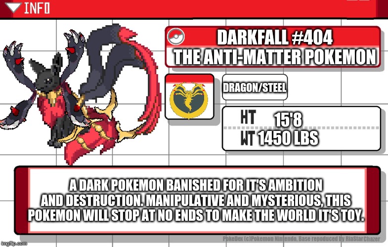 Darkfall, whom took forever to make. | DARKFALL #404
THE ANTI-MATTER POKEMON; DRAGON/STEEL; 15'8
1450 LBS; A DARK POKEMON BANISHED FOR IT'S AMBITION AND DESTRUCTION. MANIPULATIVE AND MYSTERIOUS, THIS POKEMON WILL STOP AT NO ENDS TO MAKE THE WORLD IT'S TOY. | made w/ Imgflip meme maker