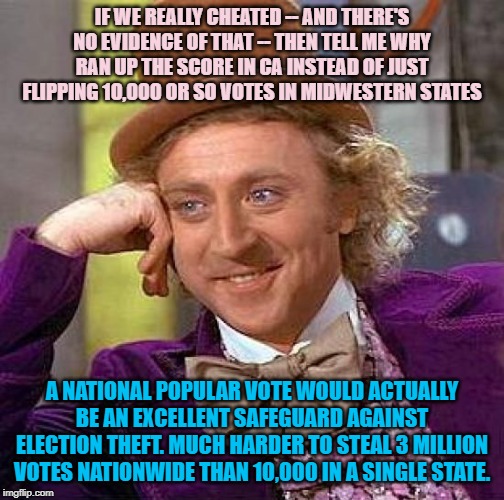 When they accuse Dems of cheating the 2016 election as somehow a defense of the Electoral College. | IF WE REALLY CHEATED -- AND THERE'S NO EVIDENCE OF THAT -- THEN TELL ME WHY RAN UP THE SCORE IN CA INSTEAD OF JUST FLIPPING 10,000 OR SO VOTES IN MIDWESTERN STATES; A NATIONAL POPULAR VOTE WOULD ACTUALLY BE AN EXCELLENT SAFEGUARD AGAINST ELECTION THEFT. MUCH HARDER TO STEAL 3 MILLION VOTES NATIONWIDE THAN 10,000 IN A SINGLE STATE. | image tagged in memes,creepy condescending wonka,electoral college,election 2016,hillary clinton 2016,2016 election | made w/ Imgflip meme maker