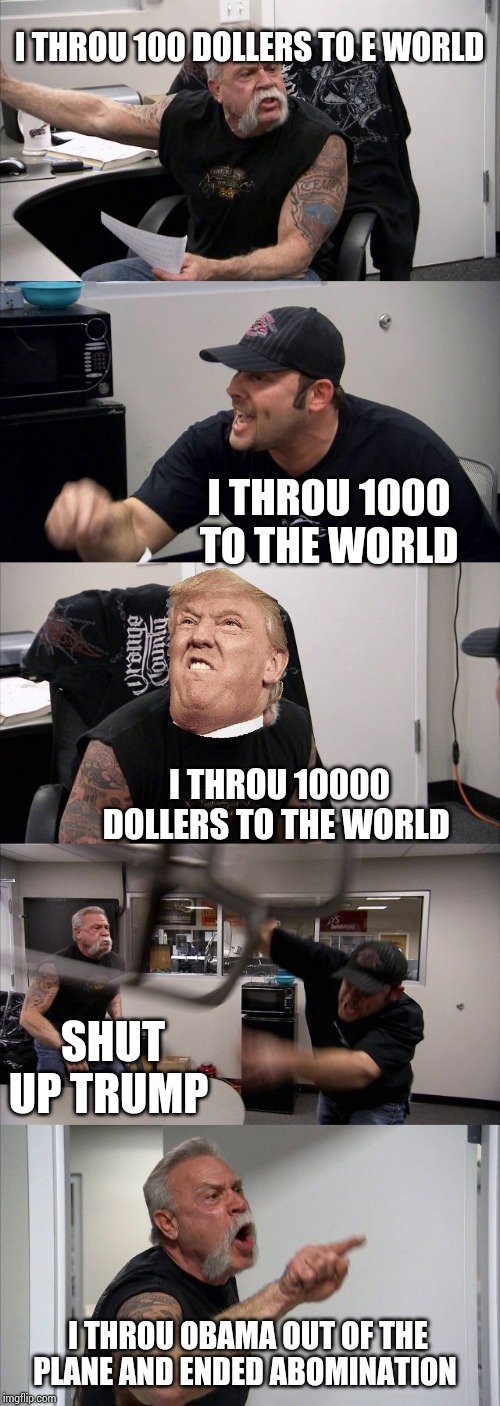 American Chopper Argument | I THROU 100 DOLLERS TO E WORLD; I THROU 1000 TO THE WORLD; I THROU 10000 DOLLERS TO THE WORLD; SHUT UP TRUMP; I THROU OBAMA OUT OF THE PLANE AND ENDED ABOMINATION | image tagged in memes,american chopper argument | made w/ Imgflip meme maker