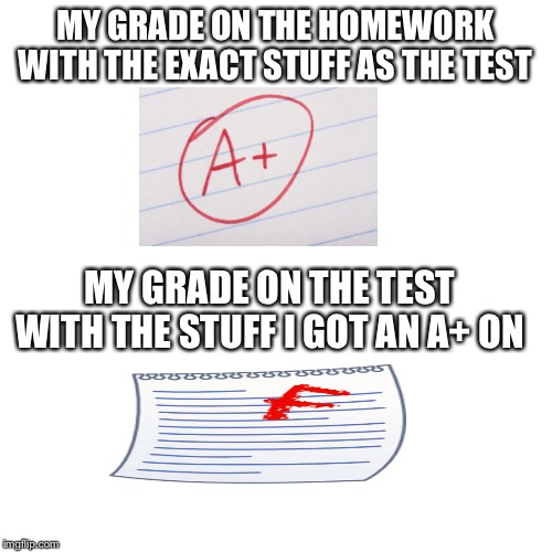 Blank Transparent Square Meme | MY GRADE ON THE HOMEWORK WITH THE EXACT STUFF AS THE TEST; MY GRADE ON THE TEST WITH THE STUFF I GOT AN A+ ON | image tagged in memes,blank transparent square | made w/ Imgflip meme maker