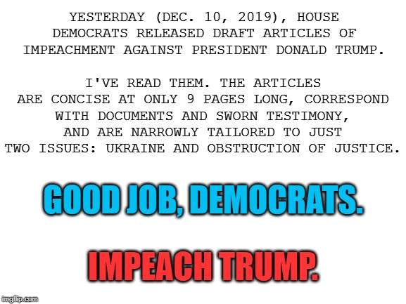 The draft articles of impeachment. Now, time to vote on them. | I'VE READ THEM. THE ARTICLES ARE CONCISE AT ONLY 9 PAGES LONG, CORRESPOND WITH DOCUMENTS AND SWORN TESTIMONY, AND ARE NARROWLY TAILORED TO JUST TWO ISSUES: UKRAINE AND OBSTRUCTION OF JUSTICE. YESTERDAY (DEC. 10, 2019), HOUSE DEMOCRATS RELEASED DRAFT ARTICLES OF IMPEACHMENT AGAINST PRESIDENT DONALD TRUMP. GOOD JOB, DEMOCRATS. IMPEACH TRUMP. | image tagged in blank white template,impeach trump,impeachment,trump impeachment,ukraine,obstruction of justice | made w/ Imgflip meme maker