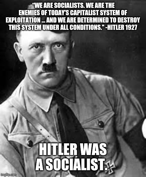 Adolf Hitler | “WE ARE SOCIALISTS. WE ARE THE ENEMIES OF TODAY’S CAPITALIST SYSTEM OF EXPLOITATION … AND WE ARE DETERMINED TO DESTROY THIS SYSTEM UNDER ALL CONDITIONS." -HITLER 1927; HITLER WAS A SOCIALIST. | image tagged in communist socialist,democratic socialism,bernie sanders,aoc,socialism | made w/ Imgflip meme maker