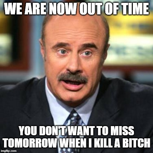 Dr. Phil | WE ARE NOW OUT OF TIME; YOU DON'T WANT TO MISS TOMORROW WHEN I KILL A BITCH | image tagged in dr phil | made w/ Imgflip meme maker
