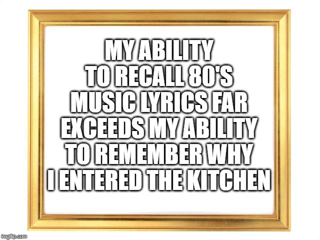 memory | MY ABILITY TO RECALL 80'S MUSIC LYRICS FAR EXCEEDS MY ABILITY TO REMEMBER WHY I ENTERED THE KITCHEN | image tagged in funny | made w/ Imgflip meme maker