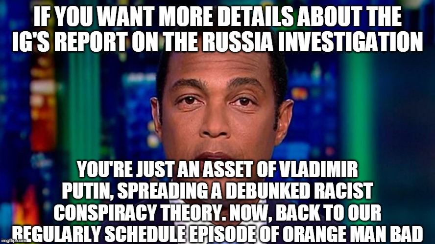 Shut up and believe what we tell you to believe. | IF YOU WANT MORE DETAILS ABOUT THE IG'S REPORT ON THE RUSSIA INVESTIGATION; YOU'RE JUST AN ASSET OF VLADIMIR PUTIN, SPREADING A DEBUNKED RACIST CONSPIRACY THEORY. NOW, BACK TO OUR REGULARLY SCHEDULE EPISODE OF ORANGE MAN BAD | image tagged in fake news,cnn lies,don lemon,gatekeeping | made w/ Imgflip meme maker