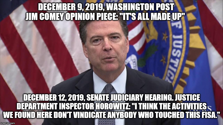FBI Director James Comey | DECEMBER 9, 2019, WASHINGTON POST JIM COMEY OPINION PIECE: "IT'S ALL MADE UP"; DECEMBER 12, 2019, SENATE JUDICIARY HEARING. JUSTICE DEPARTMENT INSPECTOR HOROWITZ: "I THINK THE ACTIVITIES WE FOUND HERE DON’T VINDICATE ANYBODY WHO TOUCHED THIS FISA." | image tagged in fbi director james comey | made w/ Imgflip meme maker