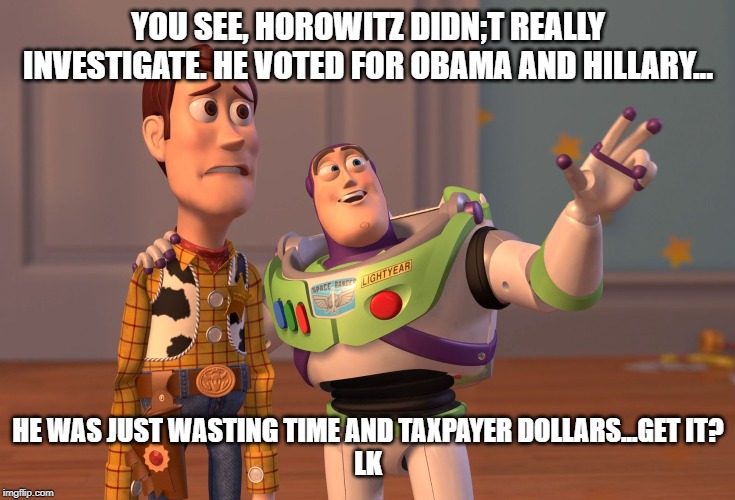 X, X Everywhere | YOU SEE, HOROWITZ DIDN;T REALLY INVESTIGATE. HE VOTED FOR OBAMA AND HILLARY... HE WAS JUST WASTING TIME AND TAXPAYER DOLLARS...GET IT?







LK | image tagged in memes,x x everywhere | made w/ Imgflip meme maker