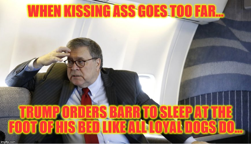 Trump's Boy. | WHEN KISSING ASS GOES TOO FAR... TRUMP ORDERS BARR TO SLEEP AT THE FOOT OF HIS BED LIKE ALL LOYAL DOGS DO... | image tagged in impeach trump,donald trump,traitors,trump is a moron | made w/ Imgflip meme maker