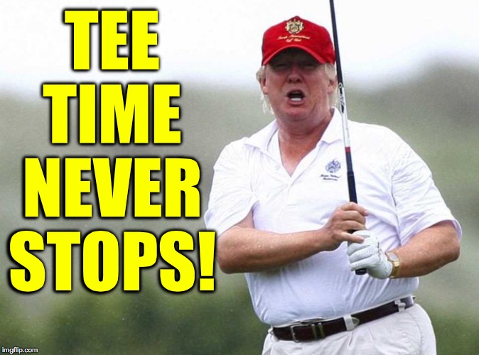 Trump Golfing | TEE TIME NEVER STOPS! | image tagged in trump golfing | made w/ Imgflip meme maker