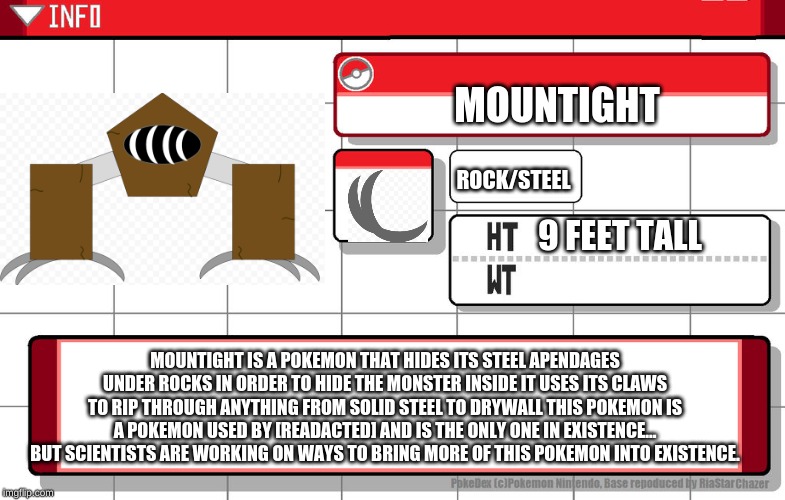 Imgflip username pokedex | MOUNTIGHT; ROCK/STEEL; 9 FEET TALL; MOUNTIGHT IS A POKEMON THAT HIDES ITS STEEL APENDAGES UNDER ROCKS IN ORDER TO HIDE THE MONSTER INSIDE IT USES ITS CLAWS TO RIP THROUGH ANYTHING FROM SOLID STEEL TO DRYWALL THIS POKEMON IS A POKEMON USED BY [READACTED] AND IS THE ONLY ONE IN EXISTENCE... BUT SCIENTISTS ARE WORKING ON WAYS TO BRING MORE OF THIS POKEMON INTO EXISTENCE. | image tagged in imgflip username pokedex | made w/ Imgflip meme maker