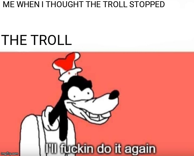 Goofy ill fuckin do it again | ME WHEN I THOUGHT THE TROLL STOPPED; THE TROLL | image tagged in goofy ill fuckin do it again,internet trolls,memes,funny,pc,youtube | made w/ Imgflip meme maker
