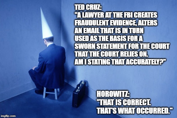 Dunce In Corner | TED CRUZ:
"A LAWYER AT THE FBI CREATES FRAUDULENT EVIDENCE, ALTERS AN EMAIL THAT IS IN TURN USED AS THE BASIS FOR A SWORN STATEMENT FOR THE COURT THAT THE COURT RELIES ON.
AM I STATING THAT ACCURATELY?"; HOROWITZ:
"THAT IS CORRECT.
THAT'S WHAT OCCURRED." | image tagged in dunce in corner | made w/ Imgflip meme maker