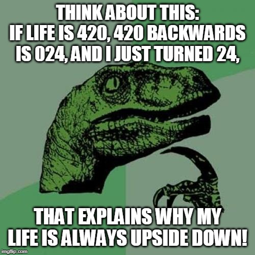 Philosoraptor Meme | THINK ABOUT THIS:
IF LIFE IS 420, 420 BACKWARDS IS 024, AND I JUST TURNED 24, THAT EXPLAINS WHY MY LIFE IS ALWAYS UPSIDE DOWN! | image tagged in memes,philosoraptor | made w/ Imgflip meme maker
