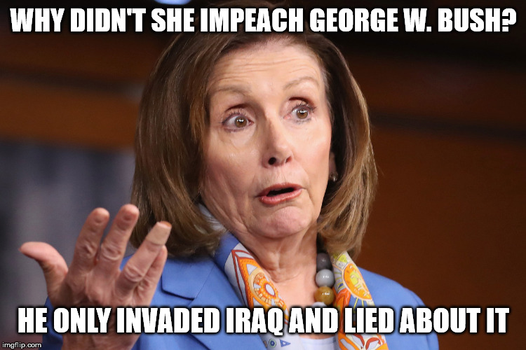 impeachment standards | WHY DIDN'T SHE IMPEACH GEORGE W. BUSH? HE ONLY INVADED IRAQ AND LIED ABOUT IT | image tagged in nancy pelosi,george bush | made w/ Imgflip meme maker