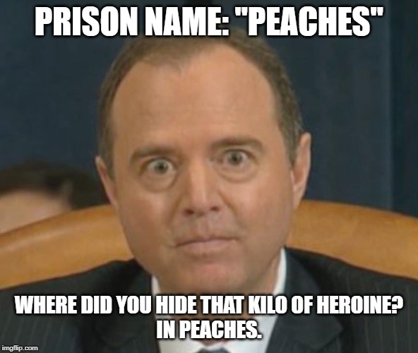 Crazy Adam Schiff | PRISON NAME: "PEACHES"; WHERE DID YOU HIDE THAT KILO OF HEROINE?
IN PEACHES. | image tagged in crazy adam schiff | made w/ Imgflip meme maker