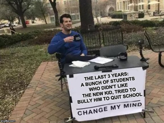 Change My Mind | THE LAST 3 YEARS: 
A BUNCH OF STUDENTS WHO DIDN'T LIKE THE NEW KID, TRIED TO BULLY HIM TO QUIT SCHOOL | image tagged in memes,change my mind | made w/ Imgflip meme maker