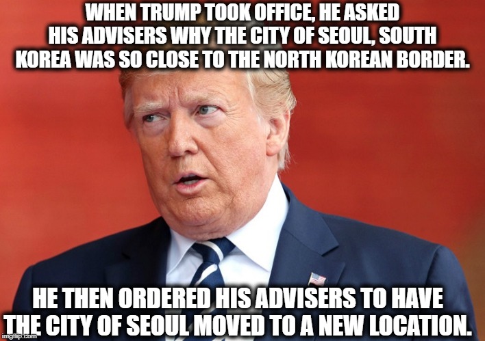 This is 100% True. (I don't have to make this stuff up) | WHEN TRUMP TOOK OFFICE, HE ASKED HIS ADVISERS WHY THE CITY OF SEOUL, SOUTH KOREA WAS SO CLOSE TO THE NORTH KOREAN BORDER. HE THEN ORDERED HIS ADVISERS TO HAVE THE CITY OF SEOUL MOVED TO A NEW LOCATION. | image tagged in donald trump,impeach trump,stupid,korea,moron,seoul | made w/ Imgflip meme maker