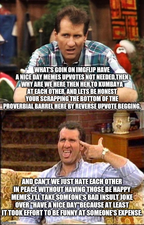 Al Bundy Word's Of A Shoe Salesman | WHAT'S GOIN ON IMGFLIP HAVE A NICE DAY MEMES UPVOTES NOT NEEDED,THEN WHY ARE WE HERE THEN HEH,TO KUMBAYA AT EACH OTHER, AND LETS BE HONEST YOUR SCRAPPING THE BOTTOM OF THE PROVERBIAL BARREL HERE BY REVERSE UPVOTE BEGGING. AND CAN'T WE JUST HATE EACH OTHER IN PEACE WITHOUT HAVING THOSE BE HAPPY MEMES,I'LL TAKE SOMEONE'S BAD INSULT JOKE OVER "HAVE A NICE DAY"BECAUSE AT LEAST IT TOOK EFFORT TO BE FUNNY AT SOMEONE'S EXPENSE. | image tagged in al bundy couch shooting,al bundy,married with children,imgflip users,imgflip | made w/ Imgflip meme maker