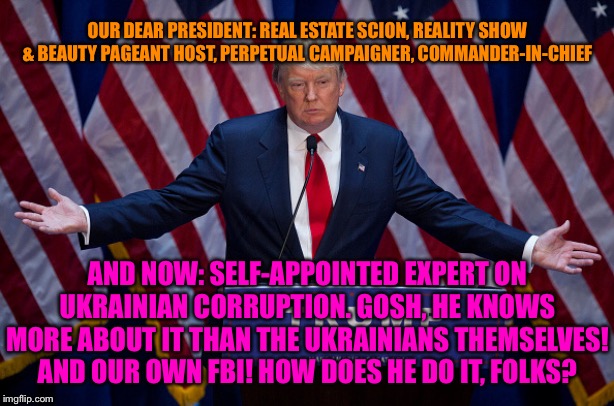 The multi-talented Trump! | OUR DEAR PRESIDENT: REAL ESTATE SCION, REALITY SHOW & BEAUTY PAGEANT HOST, PERPETUAL CAMPAIGNER, COMMANDER-IN-CHIEF; AND NOW: SELF-APPOINTED EXPERT ON UKRAINIAN CORRUPTION. GOSH, HE KNOWS MORE ABOUT IT THAN THE UKRAINIANS THEMSELVES! AND OUR OWN FBI! HOW DOES HE DO IT, FOLKS? | image tagged in donald trump,trump,lol,ukraine,corruption,impeach trump | made w/ Imgflip meme maker