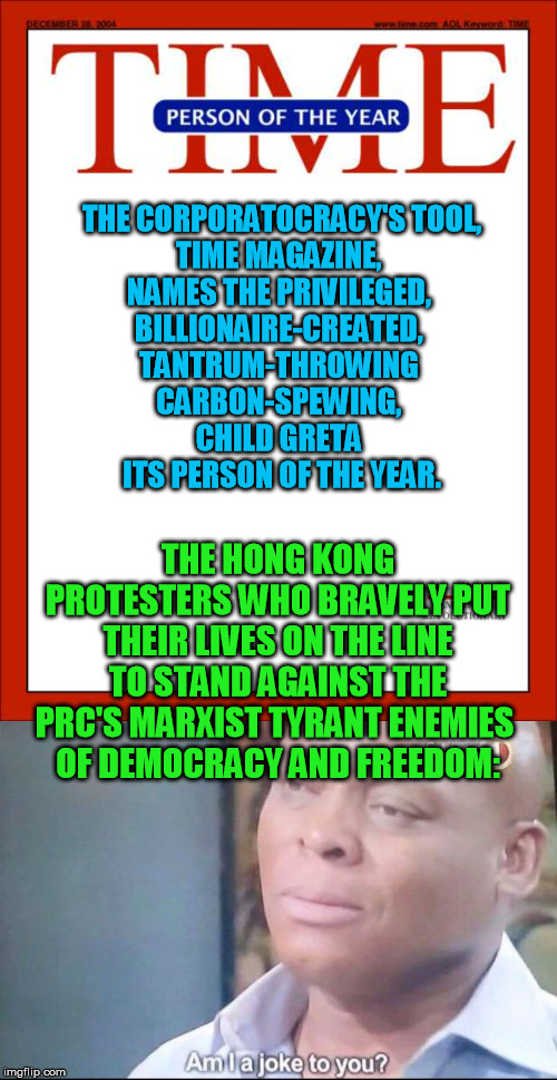 Hard to ask for better proof of what bootlickers of the establishment and enemies of real freedom the mainstream media are | THE CORPORATOCRACY'S TOOL,
TIME MAGAZINE, 
NAMES THE PRIVILEGED, 
BILLIONAIRE-CREATED, 
TANTRUM-THROWING 
CARBON-SPEWING, 
CHILD GRETA 
ITS PERSON OF THE YEAR. THE HONG KONG PROTESTERS WHO BRAVELY PUT THEIR LIVES ON THE LINE TO STAND AGAINST THE PRC'S MARXIST TYRANT ENEMIES 
OF DEMOCRACY AND FREEDOM: | image tagged in time magazine person of the year,am i a joke to you,hong kong protestors,democracy,marxism,greta thunberg | made w/ Imgflip meme maker