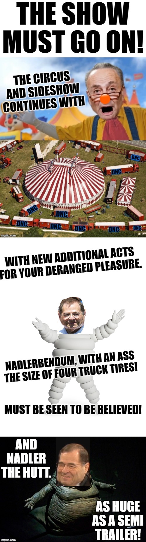 House Judiciary Committee Debates Articles of Impeachment with an extended freak show. | THE SHOW MUST GO ON! THE CIRCUS AND SIDESHOW CONTINUES WITH; WITH NEW ADDITIONAL ACTS FOR YOUR DERANGED PLEASURE. NADLERBENDUM, WITH AN ASS THE SIZE OF FOUR TRUCK TIRES! MUST BE SEEN TO BE BELIEVED! AND NADLER THE HUTT. AS HUGE AS A SEMI TRAILER! | image tagged in blank white template,nadlerbendum,nadler the hutt | made w/ Imgflip meme maker