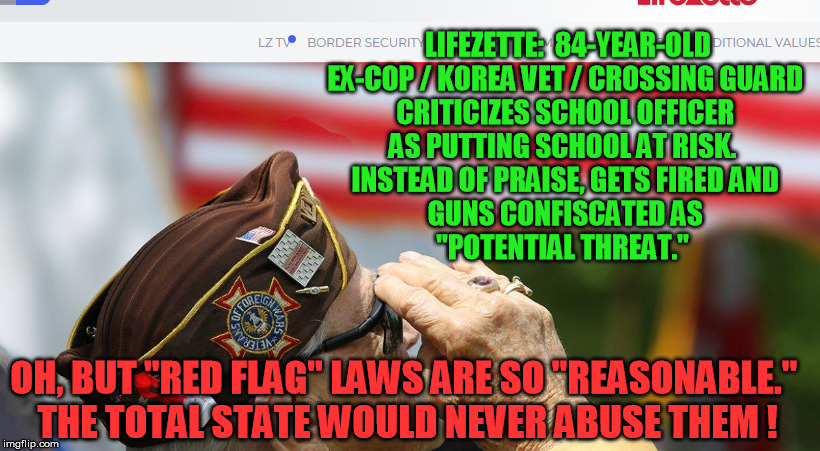Outrageous.  I bet the @$$-covering government bureaucrats never admitted wrong or gave this good man his job back :-/ | LIFEZETTE:  84-YEAR-OLD EX-COP / KOREA VET / CROSSING GUARD 
CRITICIZES SCHOOL OFFICER 
AS PUTTING SCHOOL AT RISK.  
INSTEAD OF PRAISE, GETS FIRED AND 
GUNS CONFISCATED AS 
"POTENTIAL THREAT."; OH, BUT "RED FLAG" LAWS ARE SO "REASONABLE." 
THE TOTAL STATE WOULD NEVER ABUSE THEM ! | image tagged in red flag laws,gun control,bureaucracy,nra,ar-15,school shootings | made w/ Imgflip meme maker