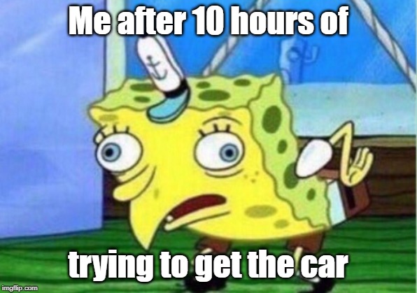 Mocking Spongebob | Me after 10 hours of; trying to get the car | image tagged in memes,mocking spongebob | made w/ Imgflip meme maker
