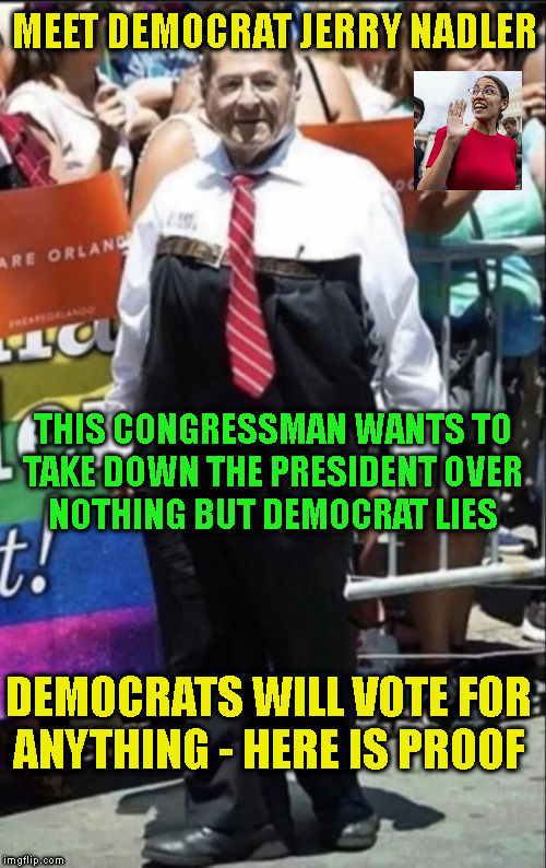 MEET DEMOCRAT JERRY NADLER; THIS CONGRESSMAN WANTS TO
TAKE DOWN THE PRESIDENT OVER
NOTHING BUT DEMOCRAT LIES; DEMOCRATS WILL VOTE FOR
ANYTHING - HERE IS PROOF | made w/ Imgflip meme maker