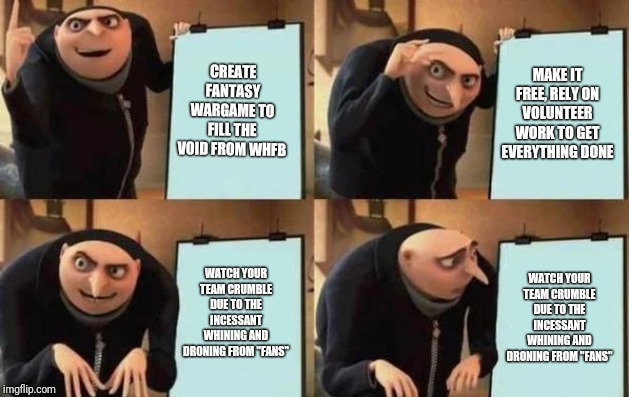 Gru's Plan Meme | CREATE FANTASY WARGAME TO FILL THE VOID FROM WHFB; MAKE IT FREE, RELY ON VOLUNTEER WORK TO GET EVERYTHING DONE; WATCH YOUR TEAM CRUMBLE DUE TO THE INCESSANT WHINING AND DRONING FROM "FANS"; WATCH YOUR TEAM CRUMBLE DUE TO THE INCESSANT WHINING AND DRONING FROM "FANS" | image tagged in gru's plan | made w/ Imgflip meme maker