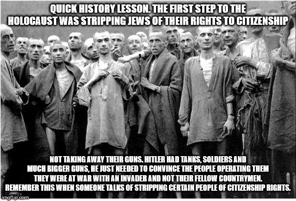 Holocaust  | QUICK HISTORY LESSON. THE FIRST STEP TO THE HOLOCAUST WAS STRIPPING JEWS OF THEIR RIGHTS TO CITIZENSHIP; NOT TAKING AWAY THEIR GUNS. HITLER HAD TANKS, SOLDIERS AND MUCH BIGGER GUNS, HE JUST NEEDED TO CONVINCE THE PEOPLE OPERATING THEM THEY WERE AT WAR WITH AN INVADER AND NOT THEIR FELLOW COUNTRYMEN. REMEMBER THIS WHEN SOMEONE TALKS OF STRIPPING CERTAIN PEOPLE OF CITIZENSHIP RIGHTS. | image tagged in holocaust | made w/ Imgflip meme maker