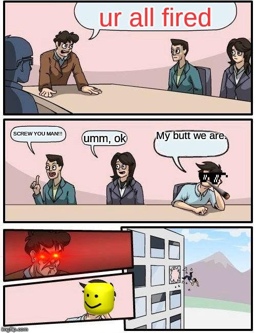 Boardroom Meeting Suggestion Meme | ur all fired; My butt we are. SCREW YOU MAN!!! umm, ok | image tagged in memes,boardroom meeting suggestion | made w/ Imgflip meme maker