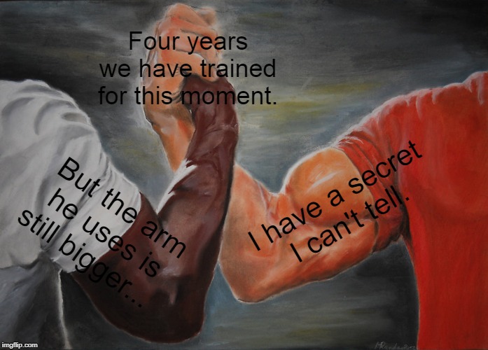Epic Handshake Meme | Four years we have trained for this moment. I have a secret I can't tell. But the arm he uses is still bigger... | image tagged in memes,epic handshake | made w/ Imgflip meme maker