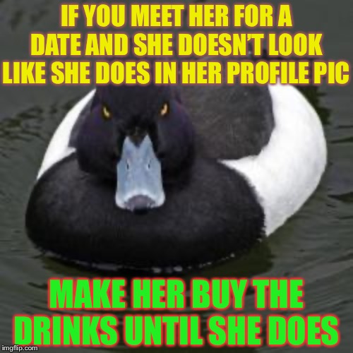 It’s an old pic !Yeah, I could tell that by the sepia tone | IF YOU MEET HER FOR A DATE AND SHE DOESN’T LOOK LIKE SHE DOES IN HER PROFILE PIC; MAKE HER BUY THE DRINKS UNTIL SHE DOES | image tagged in angry advice mallard,profile picture,modern dating,beer goggles,better | made w/ Imgflip meme maker