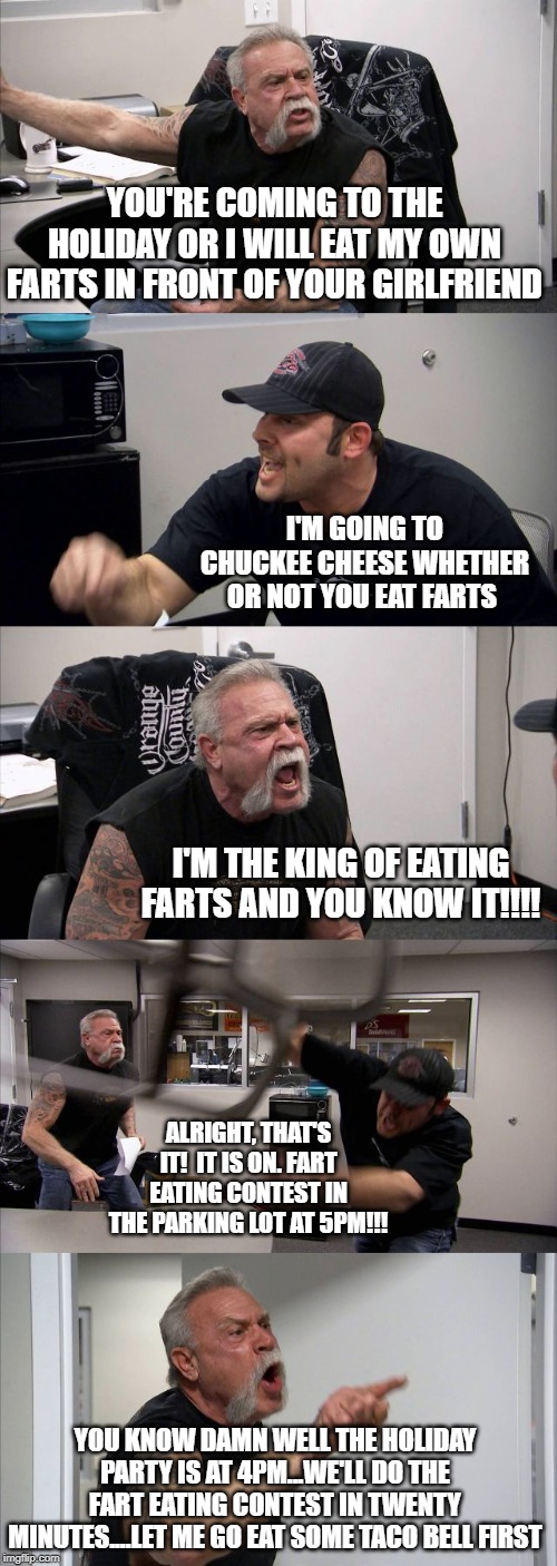 WHO KNEW "AMERICAN CHOPPER" WOULD BECOME THE FIRST TELEVISED FART-EATING CONTEST!?!?!?!?!?!?! | YOU'RE COMING TO THE HOLIDAY OR I WILL EAT MY OWN FARTS IN FRONT OF YOUR GIRLFRIEND; I'M GOING TO CHUCKEE CHEESE WHETHER OR NOT YOU EAT FARTS; I'M THE KING OF EATING FARTS AND YOU KNOW IT!!!! ALRIGHT, THAT'S IT!  IT IS ON. FART EATING CONTEST IN THE PARKING LOT AT 5PM!!! YOU KNOW DAMN WELL THE HOLIDAY PARTY IS AT 4PM...WE'LL DO THE FART EATING CONTEST IN TWENTY MINUTES....LET ME GO EAT SOME TACO BELL FIRST | image tagged in fart,farts,contest,eating,american chopper argument | made w/ Imgflip meme maker