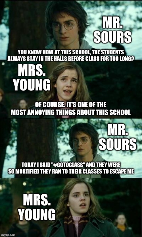 Actual Overheard Dialogue Between Two of My Teachers. (This was the best template I could find) | MR. SOURS; YOU KNOW HOW AT THIS SCHOOL, THE STUDENTS ALWAYS STAY IN THE HALLS BEFORE CLASS FOR TOO LONG? MRS. YOUNG; OF COURSE. IT'S ONE OF THE MOST ANNOYING THINGS ABOUT THIS SCHOOL; MR. SOURS; TODAY I SAID "#GOTOCLASS" AND THEY WERE SO MORTIFIED THEY RAN TO THEIR CLASSES TO ESCAPE ME; MRS. YOUNG | image tagged in memes | made w/ Imgflip meme maker