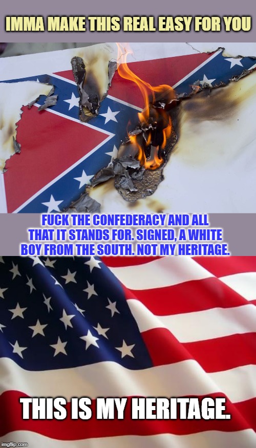 "Democrats are the real racists! The party supported the Confederacy like 160 years ago... don't ya know!" | IMMA MAKE THIS REAL EASY FOR YOU F**K THE CONFEDERACY AND ALL THAT IT STANDS FOR. SIGNED, A WHITE BOY FROM THE SOUTH. NOT MY HERITAGE. THIS  | image tagged in american flag,burning confederate flag,democrats,civil war,confederacy,racists | made w/ Imgflip meme maker