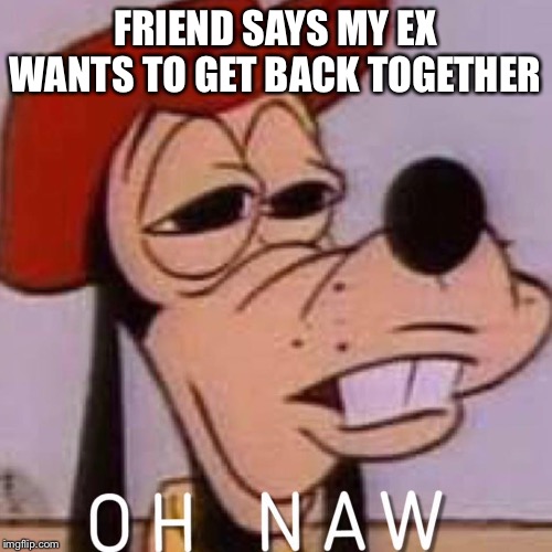 OH NAW | FRIEND SAYS MY EX WANTS TO GET BACK TOGETHER | image tagged in oh naw | made w/ Imgflip meme maker