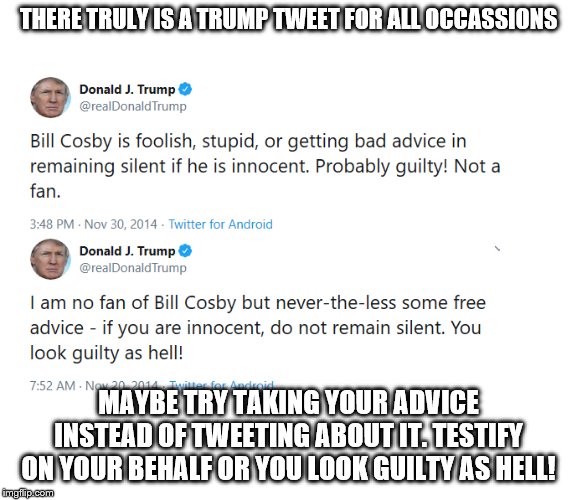 Trump on Cosby | THERE TRULY IS A TRUMP TWEET FOR ALL OCCASSIONS; MAYBE TRY TAKING YOUR ADVICE INSTEAD OF TWEETING ABOUT IT. TESTIFY ON YOUR BEHALF OR YOU LOOK GUILTY AS HELL! | image tagged in trump on cosby | made w/ Imgflip meme maker