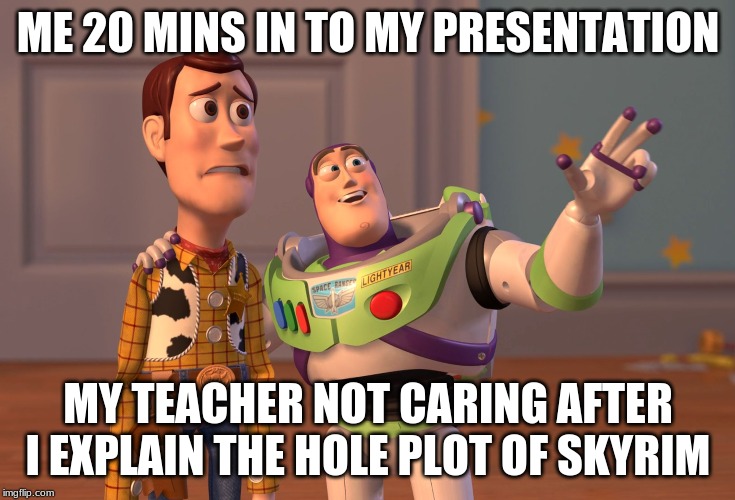 X, X Everywhere Meme | ME 20 MINS IN TO MY PRESENTATION; MY TEACHER NOT CARING AFTER I EXPLAIN THE HOLE PLOT OF SKYRIM | image tagged in memes,x x everywhere | made w/ Imgflip meme maker