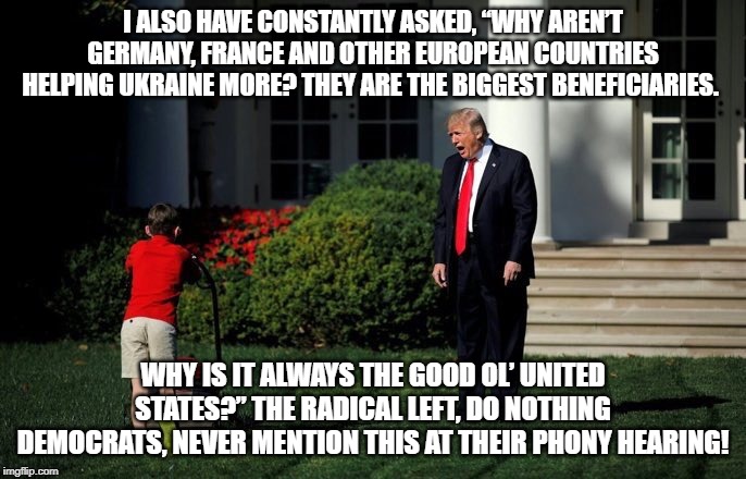 Trump Lawn Mower | I ALSO HAVE CONSTANTLY ASKED, “WHY AREN’T GERMANY, FRANCE AND OTHER EUROPEAN COUNTRIES HELPING UKRAINE MORE? THEY ARE THE BIGGEST BENEFICIARIES. WHY IS IT ALWAYS THE GOOD OL’ UNITED STATES?” THE RADICAL LEFT, DO NOTHING DEMOCRATS, NEVER MENTION THIS AT THEIR PHONY HEARING! | image tagged in trump lawn mower | made w/ Imgflip meme maker