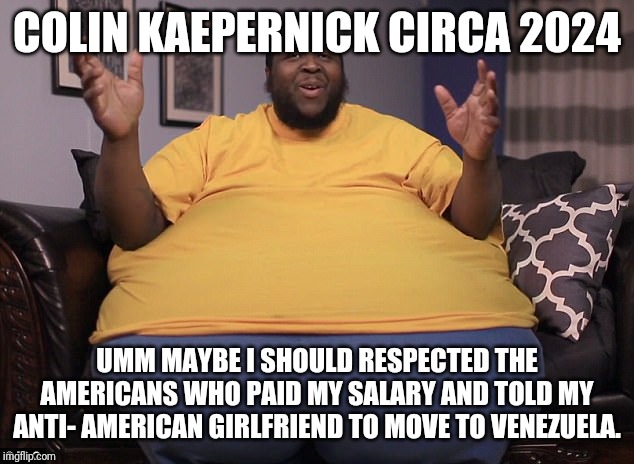 Colin Kaepernick...Pooosy whipped and jobless | COLIN KAEPERNICK CIRCA 2024; UMM MAYBE I SHOULD RESPECTED THE AMERICANS WHO PAID MY SALARY AND TOLD MY ANTI- AMERICAN GIRLFRIEND TO MOVE TO VENEZUELA. | image tagged in colin kaepernick oppressed,special kind of stupid,idiot,nfl,humility,communist socialist | made w/ Imgflip meme maker