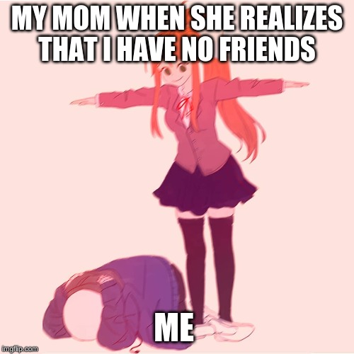 Monika t-posing on Sans | MY MOM WHEN SHE REALIZES THAT I HAVE NO FRIENDS; ME | image tagged in monika t-posing on sans | made w/ Imgflip meme maker