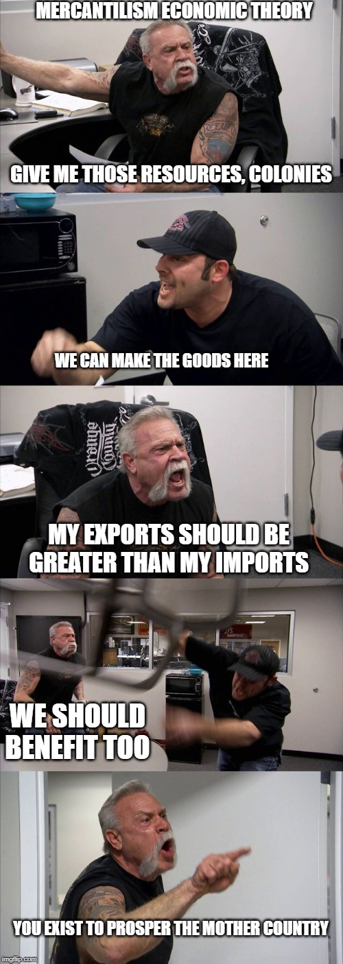 American Chopper Argument Meme | MERCANTILISM ECONOMIC THEORY; GIVE ME THOSE RESOURCES, COLONIES; WE CAN MAKE THE GOODS HERE; MY EXPORTS SHOULD BE GREATER THAN MY IMPORTS; WE SHOULD BENEFIT TOO; YOU EXIST TO PROSPER THE MOTHER COUNTRY | image tagged in memes,american chopper argument | made w/ Imgflip meme maker