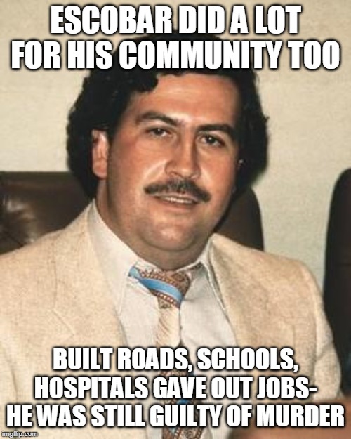 Pablo Escobar | ESCOBAR DID A LOT FOR HIS COMMUNITY TOO; BUILT ROADS, SCHOOLS, HOSPITALS GAVE OUT JOBS- HE WAS STILL GUILTY OF MURDER | image tagged in pablo escobar | made w/ Imgflip meme maker