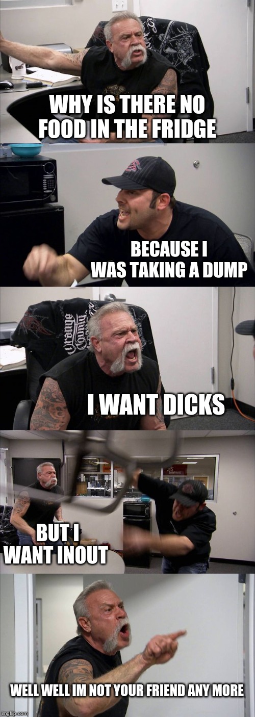 American Chopper Argument | WHY IS THERE NO FOOD IN THE FRIDGE; BECAUSE I WAS TAKING A DUMP; I WANT DICKS; BUT I WANT INOUT; WELL WELL IM NOT YOUR FRIEND ANY MORE | image tagged in memes,american chopper argument | made w/ Imgflip meme maker