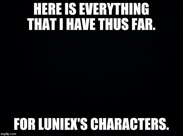 HELP WANTED!! scratch that HELP NEEDED!! | HERE IS EVERYTHING THAT I HAVE THUS FAR. FOR LUNIEX'S CHARACTERS. | image tagged in black background,luniex | made w/ Imgflip meme maker