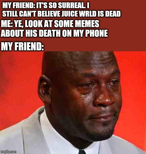 crying michael jordan | MY FRIEND: IT'S SO SURREAL. I STILL CAN'T BELIEVE JUICE WRLD IS DEAD; ME: YE, LOOK AT SOME MEMES ABOUT HIS DEATH ON MY PHONE; MY FRIEND: | image tagged in crying michael jordan | made w/ Imgflip meme maker